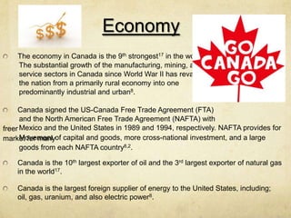 Economy
    The economy in Canada is the 9th strongest17 in the world8.
    The substantial growth of the manufacturing, mining, and
    service sectors in Canada since World War II has revamped
    the nation from a primarily rural economy into one
    predominantly industrial and urban8.

     Canada signed the US-Canada Free Trade Agreement (FTA)
      and the North American Free Trade Agreement (NAFTA) with
freer Mexico and the United States in 1989 and 1994, respectively. NAFTA provides for
market for manyof capital and goods, more cross-national investment, and a large
      Movement
      goods from each NAFTA country8,2.

    Canada is the 10th largest exporter of oil and the 3rd largest exporter of natural gas
    in the world17.

    Canada is the largest foreign supplier of energy to the United States, including;
    oil, gas, uranium, and also electric power8.
 