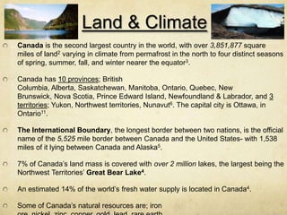 Land & Climate
Canada is the second largest country in the world, with over 3,851,877 square
miles of land2 varying in cli...