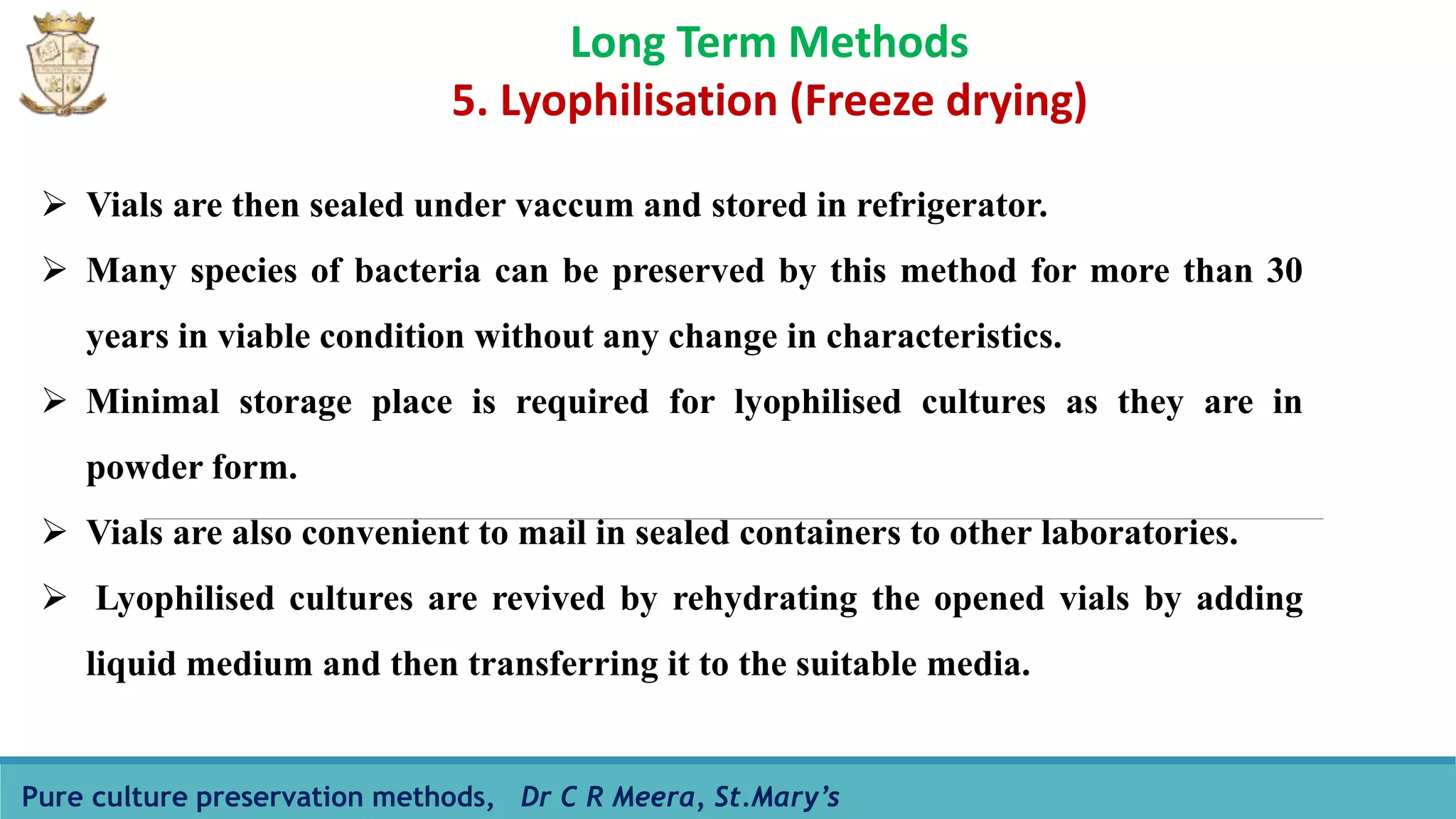 Pure culture preservation methods, Dr C R Meera, St.Mary’s
Long Term Methods
5. Lyophilisation (Freeze drying)
 Vials are then sealed under vaccum and stored in refrigerator.
 Many species of bacteria can be preserved by this method for more than 30
years in viable condition without any change in characteristics.
 Minimal storage place is required for lyophilised cultures as they are in
powder form.
 Vials are also convenient to mail in sealed containers to other laboratories.
 Lyophilised cultures are revived by rehydrating the opened vials by adding
liquid medium and then transferring it to the suitable media.
 