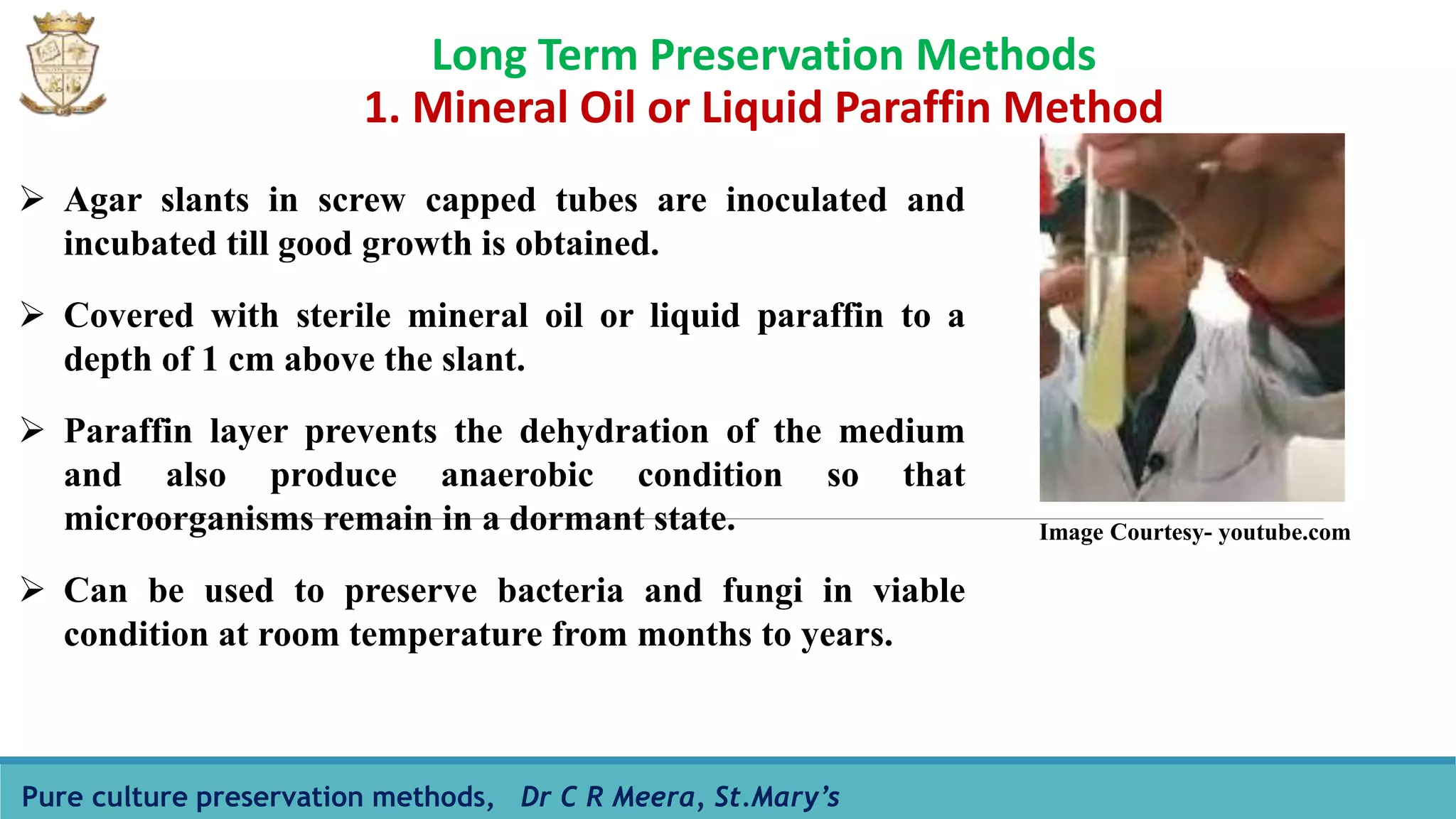 Long Term Preservation Methods
1. Mineral Oil or Liquid Paraffin Method
Pure culture preservation methods, Dr C R Meera, St.Mary’s
 Agar slants in screw capped tubes are inoculated and
incubated till good growth is obtained.
 Covered with sterile mineral oil or liquid paraffin to a
depth of 1 cm above the slant.
 Paraffin layer prevents the dehydration of the medium
and also produce anaerobic condition so that
microorganisms remain in a dormant state.
 Can be used to preserve bacteria and fungi in viable
condition at room temperature from months to years.
Image Courtesy- youtube.com
 