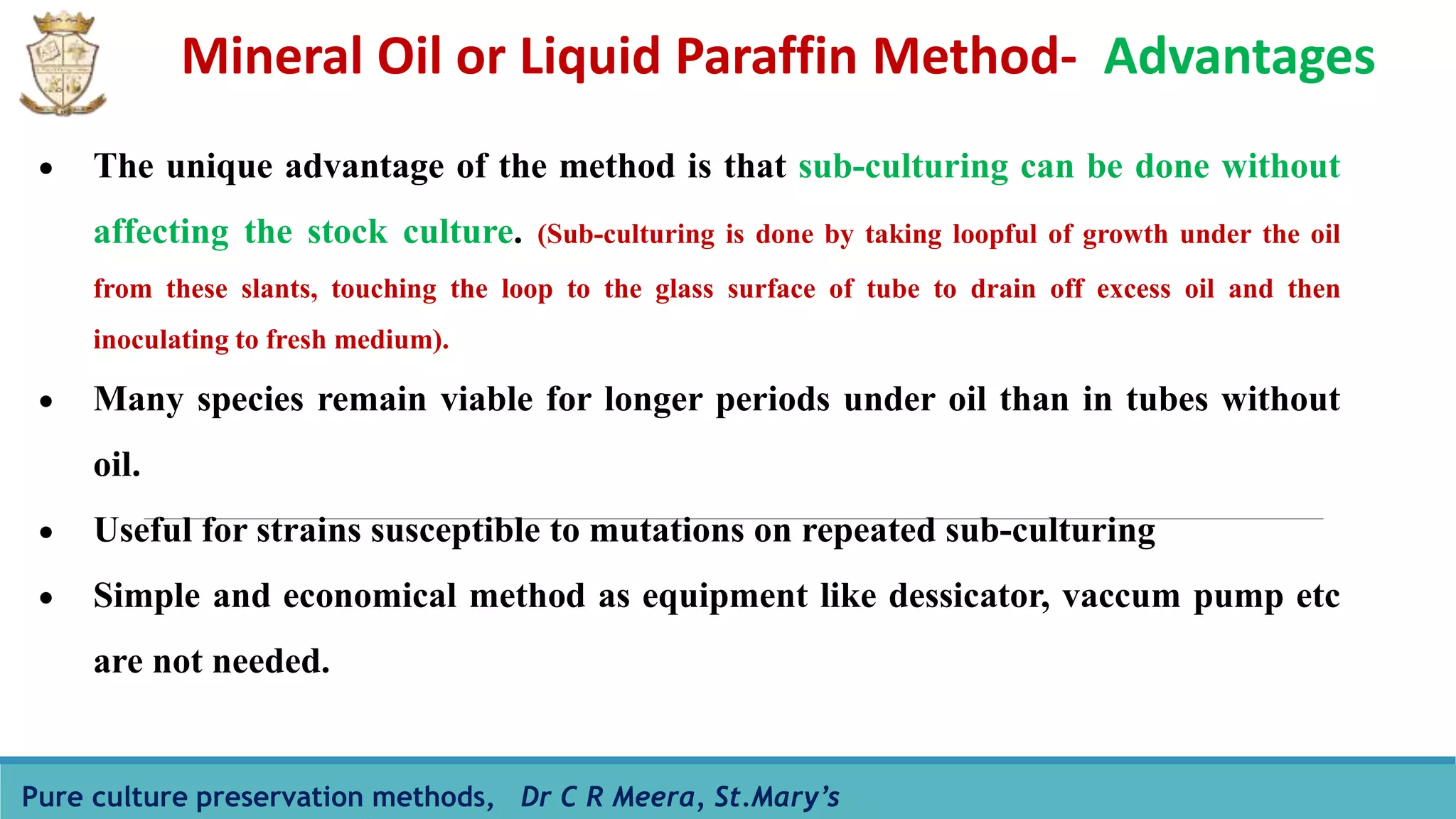 Mineral Oil or Liquid Paraffin Method- Advantages
Pure culture preservation methods, Dr C R Meera, St.Mary’s
 The unique advantage of the method is that sub-culturing can be done without
affecting the stock culture. (Sub-culturing is done by taking loopful of growth under the oil
from these slants, touching the loop to the glass surface of tube to drain off excess oil and then
inoculating to fresh medium).
 Many species remain viable for longer periods under oil than in tubes without
oil.
 Useful for strains susceptible to mutations on repeated sub-culturing
 Simple and economical method as equipment like dessicator, vaccum pump etc
are not needed.
 