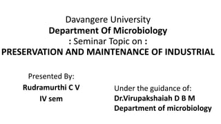Davangere University
Department Of Microbiology
: Seminar Topic on :
PRESERVATION AND MAINTENANCE OF INDUSTRIAL
Presented By:
Rudramurthi C V
IV sem
Under the guidance of:
Dr.Virupakshaiah D B M
Department of microbiology
 