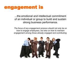 engagement is
...the emotional and intellectual commitment
of an individual or group to build and sustain
strong business performance.
The focus of any engagement process should not only be on
how to engage employees, but also on how to maintain
engagement among those already engaged and contributing.
 