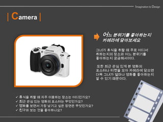 Imagination to Design


| Camera |
                                     어느 분위기를 좋아하는지
                                     카메라에 담아보세요

                                   그녀가 휴식을 취할 때 주로 어디서
                                   취하는지의 장소와 어느 분위기를
                                   좋아하는지 궁금해서이다.

                                   또한 최근 관심 있게 본 영화의
                                   포스터나 티켓을 모아 카메라에 담으면
                                   더욱 그녀가 얼마나 영화를 좋아하는지
                                   알 수 있기 때문이다.




   휴식을 취할 때 자주 이용하는 장소는 어디인가요?
   최근 관심 있는 영화의 포스터는 무엇인가요?
   영화를 보면서 가장 남기고 싶은 장면은 무엇인가요?
   친구와 보는 것을 좋아하나요?
 