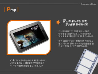 Imagination to Design


| Pmp |
                              당신이 좋아하는 영화,
                               영상들을 담아보세요

                            그녀의 휴대기기 안에 얼마나 많은
                            영상물들이 들어있는지, 어떤 종류의
                            영상물들을 좋아하는지 알 수 있습니다.

                            또한 휴대기기라는 장점으로 인해 항상
                            들고 다니며 영화나 여러 영상물들을 즐
                            겨보는지 알 수 있기 때문입니다.




   휴대기기 안에 영상이 몇 편이 있나요?
   가장 즐겨보는 영상물은 무엇인가요?
   자주 이용하며 항상 들고 다니나요?
 