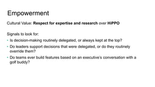 Empowerment
Cultural Value: Respect for expertise and research over HiPPO
Signals to look for:
• Is decision-making routinely delegated, or always kept at the top?
• Do leaders support decisions that were delegated, or do they routinely
override them?
• Do teams ever build features based on an executive’s conversation with a
golf buddy?
 