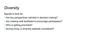 Diversity
Signals to look for:
• Are key perspectives solicited in decision-making?
• Are meeting well facilitated to encourage participation?
• Who is getting promoted?
• During hiring, is diversity explicitly considered?
 