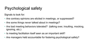Psychological safety
Signals to look for:
• Are contrary opinions are elicited in meetings, or suppressed?
• Are some things never talked about in meetings?
• Are bad meeting behaviors tolerated? (talking over, insulting, mocking,
ignoring, etc.)
• Is meeting facilitation itself seen as an important skill?
• Are managers held accountable for fostering psychological safety?
 