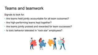 Teams and teamwork
Signals to look for:
• Are teams held jointly accountable for all team outcomes?
• Are high-performing teams kept together?
• Are teams jointly praised and rewarded for team successes?
• Is toxic behavior tolerated in “rock star” employees?
 