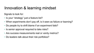 Innovation & learning mindset
Signals to look for:
• Is your “strategy” just a feature list?
• When experiments don’t pay off, is it seen as failure or learning?
• Do people try to shift blame if an experiment fails?
• Is senior approval required to take risks?
• Are success measurements real or vanity metrics?
• Do leaders talk about their risk portfolios?
 