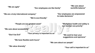 Really?
“Our employees are like family”
“Our employees are empowered
to make decisions”
“People are our greatest asset”
“We want to hear your
suggestions and opinions”
“We care about our people”
“Don’t be Evil”
“We’re eco-friendly”
“We have flexible work hours”
“Workplace health and safety is
our number one priority”
“We are a truly international company”
“We value diversity”
“We care about
work/life balance”
“We are agile”
“Your call is important to us”
“Your privacy is important to us”
“We care about accessibility”
 