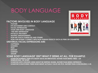 FACTORS INVOLVED IN BODY LANGUAGE
   POSTURE
   EYE MOVEMENT AND CONTACT
   FACIAL EXPRESSIONS
   YOUR OWN BODY LANGUAGE
   “THE FIRST IMPRESSION”
   PHYSICAL PROXIMITY
   SEATING ARRANGEMENTS
   HOW WE TOUCH OURSELVES AND OTHERS
   HOW OUR BODIES CONNECT WITH NON-HUMAN OBJECTS SUCH AS PENS OR CIGARETTES
UNIVERSAL FACIAL EXPRESSIONS ARE:
   HAPPINESS
   SADNESS
   FEAR
   DISGUST
   SURPRISE
   ANGER
SOME BODY LANGUAGE' ISN'T WHAT IT SEEMS AT ALL, FOR EXAMPLE:
   SOMEONE RUBBING THEIR EYE MIGHT HAVE AN IRRITATION, RATHER THAN BEING TIRED - OR
    DISBELIEVING, OR UPSET.
   SOMEONE WITH CROSSED ARMS MIGHT BE KEEPING WARM, RATHER THAN BEING DEFENSIVE.
   SOMEONE SCRATCHING THEIR NOSE MIGHT ACTUALLY HAVE AN ITCH, RATHER THAN CONCEALING A LIE.
 