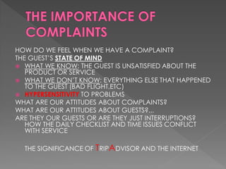 HOW DO WE FEEL WHEN WE HAVE A COMPLAINT?
THE GUEST’S STATE OF MIND
 WHAT WE KNOW: THE GUEST IS UNSATISFIED ABOUT THE
   PRODUCT OR SERVICE
 WHAT WE DON’T KNOW: EVERYTHING ELSE THAT HAPPENED
   TO THE GUEST (BAD FLIGHT,ETC)
 HYPERSENSITIVITY TO PROBLEMS
WHAT ARE OUR ATTITUDES ABOUT COMPLAINTS?
WHAT ARE OUR ATTITUDES ABOUT GUESTS?...
ARE THEY OUR GUESTS OR ARE THEY JUST INTERRUPTIONS?
   HOW THE DAILY CHECKLIST AND TIME ISSUES CONFLICT
   WITH SERVICE

  THE SIGNIFICANCE OF TRIPADVISOR AND THE INTERNET
 