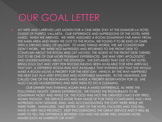    MY WIFE AND I ARRIVED LAST MONTH FOR A ONE-WEEK STAY AT THE SHANGRI-LA HOTEL
    OUSIDE OF PUERTO VALLARTA. OUR EXPERIENCE AND IMPRESSIONS OF THE HOTEL WERE
    MIXED. WHEN WE ARRIVED. WE WERE ASSIGNED A ROOM SOMEWHAT FAR AWAY FROM
    THE MAIN AREA AND WHEN WE GOT TO THE ROOM, WE FOUND IT TO BE KIND OF DARK
    WITH A STRONG SMELL OF MILDEW. TO MAKE THINGS WORSE, THE AIR CONDITIONER
    DIDN’T WORK. WE WERE NOT IMPRESSED AND RETURNED TO THE FRONT DESK TO
    COMPLAIN ABOUT THE ROOM AND GET MOVED. THE AGENT AT THE FRONT DESK TURNED
    OUT TO BE ONE OF OUR MORE PLEASANT EXPERIENCES. SHE WAS VERY APOLOGETIC
    AND UNDERSTANDING ABOUT THE SITUATION. SHE EXPLAINED THAT DUE TO THE HOTEL
    BEING SOLD OUT AND VERY FEW ROOMS HAVING BEEN AVAILABLE FOR NEW ARRIVALS
    THAT DAY, A DIFFERENT ROOM WAS NOT AVAILABLE THAT EVENING BUT THAT SHE WOULD
    MAKE A ROOM MOVE A PRIORITY FOR THE NEXT DAY (WHICH, BY THE WAY HAPPENED
    THE NEXT DAY IN A VERY EFFICIENT AND HOSPITABLE MANNER). IN THE MEANTIME, SHE
    CALLED ONE OF THE RESTAURANTS AND MADE A PRIORITY RESERVATION FOR US. SHE
    ALSO CALLED HOUSEKEEPING AND SENT THEM TO DO A CLEANING.
         OUR DINNER THAT EVENING AGAIN WAS A MIXED EXPERIENCE, AS WERE THE
    FOLLOWING NIGHTS’ DINING EXPERIENCES. WE FOUND THE RESTAURANTS TO BE
    SOMEWHAT NOISY AND WHILE OK, THE FOOD WAS NOT THE GREATEST I HAD EVER TRIED.
    AGAIN THOUGH, THE SERVICE MORE THAN MADE UP FOR THESE COMPLAINTS AND I WAS
    IMPRESSED HOW GENUINE, KIND, AND ACCOMODATING THE STAFF WERE WHILE WE
    WERE THERE. MANAGERS, TAKE BETTER CARE OF THE HOTEL FACILITIES AND YOU WILL
    HAVE A VERY NICE PRODUCT. KEEP ENCOURAGING THE GREAT SERVICE AND IT WILL BE
    HARD TO TELL THE DIFFERENCE BETWEEN YOU AND THE MORE WELL KNOWN HOTEL
    NAMES SUCH AS MARRIOTT OR HYATT.”
 