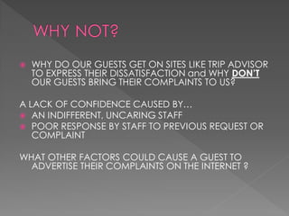    WHY DO OUR GUESTS GET ON SITES LIKE TRIP ADVISOR
    TO EXPRESS THEIR DISSATISFACTION and WHY DON’T
    OUR GUESTS BRING THEIR COMPLAINTS TO US?

A LACK OF CONFIDENCE CAUSED BY…
 AN INDIFFERENT, UNCARING STAFF
 POOR RESPONSE BY STAFF TO PREVIOUS REQUEST OR
   COMPLAINT

WHAT OTHER FACTORS COULD CAUSE A GUEST TO
  ADVERTISE THEIR COMPLAINTS ON THE INTERNET ?
 