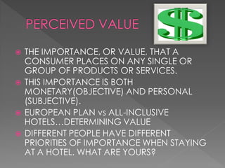    THE IMPORTANCE, OR VALUE, THAT A
    CONSUMER PLACES ON ANY SINGLE OR
    GROUP OF PRODUCTS OR SERVICES.
   THIS IMPORTANCE IS BOTH
    MONETARY(OBJECTIVE) AND PERSONAL
    (SUBJECTIVE).
   EUROPEAN PLAN vs ALL-INCLUSIVE
    HOTELS…DETERMINING VALUE
   DIFFERENT PEOPLE HAVE DIFFERENT
    PRIORITIES OF IMPORTANCE WHEN STAYING
    AT A HOTEL. WHAT ARE YOURS?
 