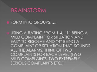    FORM INTO GROUPS…..

   USING A RATING FROM 1-4, “1” BEING A
    MILD COMPLAINT OR SITUATION AND
    EASY TO RESOLVE AND “4” BEING A
    COMPLAINT OR SITUATION THAT SOUNDS
    ALL THE ALARMS, THINK OF TWO
    COMPLAINTS FOR EACH LEVEL (TWO
    MILD COMPLAINTS, TWO EXTREMELY
    SERIOUS COMPLAINTS ETC.)
 