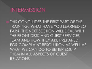    THIS CONCLUDES THE FIRST PART OF THE
    TRAINING. WHAT HAVE YOU LEARNED SO
    FAR? THE NEXT SECTION WILL DEAL WITH
    THE FRONT DESK AND GUEST SERVICES
    TEAM AND HOW THEY ARE PREPARED
    FOR COMPLAINT RESOLUTION AS WELL AS
    WHAT WE CAN DO TO BETTER EQUIP
    THEM IN ALL ASPECTS OF GUEST
    RELATIONS
 