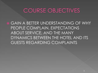    GAIN A BETTER UNDERSTANDING OF WHY
    PEOPLE COMPLAIN, EXPECTATIONS
    ABOUT SERVICE, AND THE MANY
    DYNAMICS BETWEEN THE HOTEL AND ITS
    GUESTS REGARDING COMPLAINTS




                                  3
 