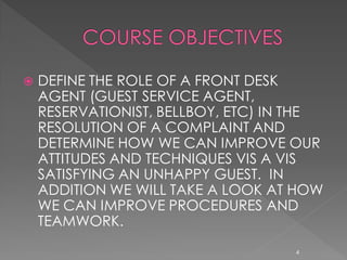    DEFINE THE ROLE OF A FRONT DESK
    AGENT (GUEST SERVICE AGENT,
    RESERVATIONIST, BELLBOY, ETC) IN THE
    RESOLUTION OF A COMPLAINT AND
    DETERMINE HOW WE CAN IMPROVE OUR
    ATTITUDES AND TECHNIQUES VIS A VIS
    SATISFYING AN UNHAPPY GUEST. IN
    ADDITION WE WILL TAKE A LOOK AT HOW
    WE CAN IMPROVE PROCEDURES AND
    TEAMWORK.
                                    4
 