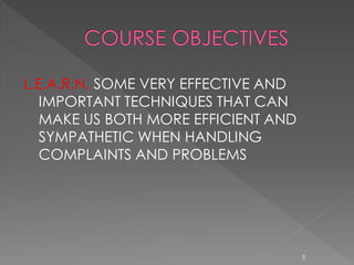 L.E.A.R.N. SOME VERY EFFECTIVE AND
   IMPORTANT TECHNIQUES THAT CAN
   MAKE US BOTH MORE EFFICIENT AND
   SYMPATHETIC WHEN HANDLING
   COMPLAINTS AND PROBLEMS




                                     5
 
