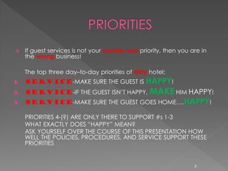     If guest services is not your number one priority, then you are in
     the wrong business!

     The top three day–to-day priorities of any hotel:
1.   SERVICE-MAKE SURE THE GUEST IS HAPPY!
2.   SERVICE-IF THE GUEST ISN’T HAPPY,            MAKE HIM HAPPY!
3.   SERVICE-MAKE SURE THE GUEST GOES HOME….HAPPY!

     PRIORITIES 4-(?) ARE ONLY THERE TO SUPPORT #s 1-3
     WHAT EXACTLY DOES “HAPPY” MEAN?
     ASK YOURSELF OVER THE COURSE OF THIS PRESENTATION HOW
     WELL THE POLICIES, PROCEDURES, AND SERVICE SUPPORT THESE
     PRIORITIES


                                                                  6
 