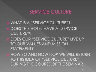  WHAT IS A “SERVICE CULTURE”?
 DOES THIS HOTEL HAVE A “SERVICE
  CULTURE”?
 DOES OUR “SERVICE CULTURE” LIVE UP
  TO OUR VALUES AND MISSION
  STATEMENT?
 HOW SO AND HOW NO? WE WILL RETURN
  TO THIS IDEA OF “SERVICE CULTURE”
  DURING THE COURSE OF THE SEMINAR
                                7
 