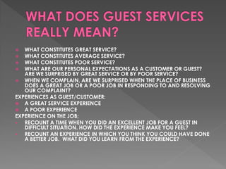   WHAT CONSTITUTES GREAT SERVICE?
  WHAT CONSTITUTES AVERAGE SERVICE?
  WHAT CONSTITUTES POOR SERVICE?
 WHAT ARE OUR PERSONAL EXPECTATIONS AS A CUSTOMER OR GUEST?
   ARE WE SURPRISED BY GREAT SERVICE OR BY POOR SERVICE?
 WHEN WE COMPLAIN, ARE WE SURPRISED WHEN THE PLACE OF BUSINESS
   DOES A GREAT JOB OR A POOR JOB IN RESPONDING TO AND RESOLVING
   OUR COMPLAINT?
EXPERIENCES AS GUEST/CUSTOMER:
 A GREAT SERVICE EXPERIENCE
 A POOR EXPERIENCE
EXPERIENCE ON THE JOB;
  RECOUNT A TIME WHEN YOU DID AN EXCELLENT JOB FOR A GUEST IN
   DIFFICULT SITUATION. HOW DID THE EXPERIENCE MAKE YOU FEEL?
  RECOUNT AN EXPERIENCE IN WHICH YOU THINK YOU COULD HAVE DONE
   A BETTER JOB. WHAT DID YOU LEARN FROM THE EXPERIENCE?
 