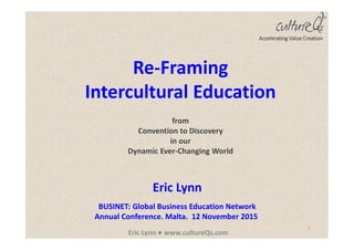 1
Eric Lynn ● www.cultureQs.com
Eric Lynn
BUSINET: Global Business Education Network
Annual Conference. Malta. 12 November 2015
Accelerating Value Creation
Re-Framing
Intercultural Education
from
Convention to Discovery
in our
Dynamic Ever-Changing World
 