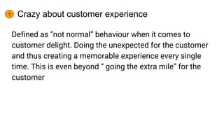 Crazy about customer experience
Defined as “not normal” behaviour when it comes to
customer delight. Doing the unexpected ...