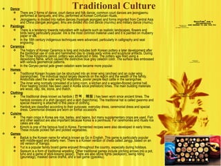 Traditional Culture Dance : There are 2 forms of dance, court dance and folk dance; common court dances are jeongjaemu performed at banquets, and ilmu, performed at Korean Confucian rituals. Jeongjaemu is divided into native dances (hyangak jeongjae) and forms imported from Central Asia and China (dangak jeongjae). Ilmu are divided into civil dance (munmu) and military dance (mumu). Paintings : There is a tendency towards naturalism with subjects such as realistic landscapes, flowers and birds being particularly popular. Ink is the most common material used and it is painted on mulberry paper or silk. In the 18th century indigenous techniques were advanced, particularly in calligraphy and seal engraving. Ceramics : The history of Korean Ceramics is long and includes both Korean pottery a later development after the traditional use of coils and hammered clay to create early votive and sculptural artifacts. During the Three Kingdoms period, pottery was advanced in Silla. The pottery was fired using a deoxidizing flame, which caused the distinctive blue grey celadon color. The surface was embossed with various geometrical patterns. In the Goryeo period jade green celadon ware became more popular. Homes : Traditional Korean houses can be structured into an inner wing (anchae) and an outer wing (sarangchae). The individual layout largely depends on the region and the wealth of the family. Aristocrats used the outer wing for receptions, poorer people kept cattle in the sarangchae. The inner wing normally consisted of a living room, a kitchen and a wooden-floored central hall. Floor heating (ondol) has been used in Korea since prehistoric times. The main building materials are wood, clay, tile, stone, and thatch. Clothing : The traditional dress known as hanbok ( 한복 ,  韓服 ) has been worn since ancient times. The hanbok consists of a shirt (jeogori) and a skirt (baji/chima). The traditional hat is called gwanmo and special meaning is attached to this piece of clothing. Hanbok are classified according to their purposes: everyday dress, ceremonial dress and special dress. Ceremonial dresses are worn on formal occasions Cuisine : The main crops in Korea are rice, barley, and beans, but many supplementary crops are used. Fish and other seafood are also important because Korea is a peninsula. For ceremonies and rituals rice cakes are vital. Kimchi is one of the famous food in Korea. Fermented recipes were also developed in early times. These include pickled fish and pickled vegetables. Games : Baduk is the Korean name for what is known as Go in English. This game is particularly popular with middle-aged and elderly men. There is a Korean version of chess called Janggi, based on an old version of Xiangqi. Yut is a popular family board game enjoyed throughout the country, especially during holidays. Ssireum is a form of traditional wrestling. Other traditional games include pitching arrows into a pot, tuho and a game of stick-tossing (jeopo). There are also stone fights (seokjeon), swing riding (geunetagi), masked dance drama, and a ball game (gyeokku). 