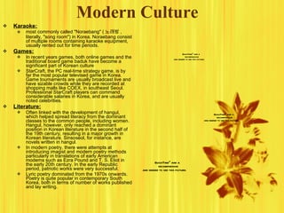 Modern Culture Karaoke: most commonly called "Noraebang" ( 노래방 , literally, "song room") in Korea. Noraebang consist of multiple rooms containing karaoke equipment, usually rented out for time periods. Games: In recent years games, both online games and the traditional board game baduk have become a significant part of Korean culture StarCraft, the PC real-time strategy game, is by far the most popular televised game in Korea. Game tournaments are usually broadcast live and have sizable crowds while they are recorded at shopping malls like COEX, in southeast Seoul. Professional StarCraft players can command considerable salaries in Korea, and are usually noted celebrities. Literature: Often linked with the development of hangul, which helped spread literacy from the dominant classes to the common people, including women. Hangul, however, only reached a dominant position in Korean literature in the second half of the 19th century, resulting in a major growth in Korean literature. Sinsoseol, for instance, are novels written in hangul. In modern poetry, there were attempts at introducing imagist and modern poetry methods particularly in translations of early American moderns such as Ezra Pound and T. S. Eliot in the early 20th century. In the early Republic period, patriotic works were very successful. Lyric poetry dominated from the 1970s onwards. Poetry is quite popular in contemporary South Korea, both in terms of number of works published and lay writing. 