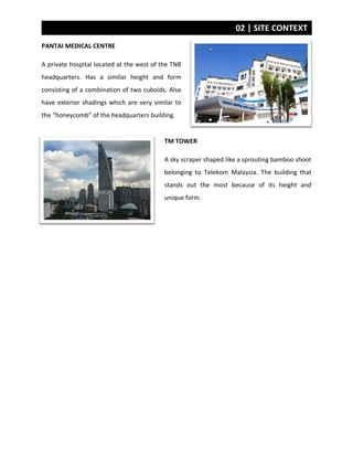 02 | SITE CONTEXT
PANTAI MEDICAL CENTRE
A private hospital located at the west of the TNB
headquarters. Has a similar height and form
consisting of a combination of two cuboids. Also
have exterior shadings which are very similar to
the “honeycomb” of the headquarters building.
TM TOWER
A sky scraper shaped like a sprouting bamboo shoot
belonging to Telekom Malaysia. The building that
stands out the most because of its height and
unique form.
 