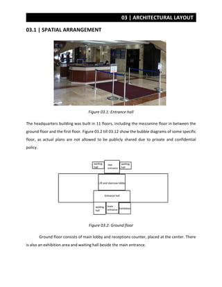 03 | ARCHITECTURAL LAYOUT
03.1 | SPATIAL ARRANGEMENT
Figure 03.1: Entrance hall
The headquarters building was built in 11 floors, including the mezzanine floor in between the
ground floor and the first floor. Figure 03.2 till 03.12 show the bubble diagrams of some specific
floor, as actual plans are not allowed to be publicly shared due to private and confidential
policy.
Figure 03.2: Ground floor
Ground floor consists of main lobby and receptions counter, placed at the center. There
is also an exhibition area and waiting hall beside the main entrance.
 