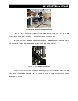 03 | ARCHITECTURAL LAYOUT
Figure 03.15: Staircase to mezzanine floor
There is a beautifully built curved staircase at the ground floor and it placed at the
center of the lobby. Users just need 21 steps to access the mezzanine floor.
Most the offices are designed in a linear circulation. It is a straight path from one end to
the other end. The working spaces are organized at the side of the pathway.
Figure 03.16: Emergency staircase
People can also access each floor from the emergency staircase which is at the left and
right upper corner of the building. The roof can be accessed by using the right upper corner
emergency staircase.
 