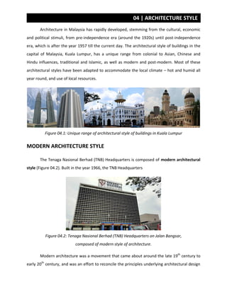 04 | ARCHITECTURE STYLE
Architecture in Malaysia has rapidly developed, stemming from the cultural, economic
and political stimuli, from pre-independence era (around the 1920s) until post-independence
era, which is after the year 1957 till the current day. The architectural style of buildings in the
capital of Malaysia, Kuala Lumpur, has a unique range from colonial to Asian, Chinese and
Hindu influences, traditional and Islamic, as well as modern and post-modern. Most of these
architectural styles have been adapted to accommodate the local climate – hot and humid all
year round, and use of local resources.
Figure 04.1: Unique range of architectural style of buildings in Kuala Lumpur
MODERN ARCHITECTURE STYLE
The Tenaga Nasional Berhad (TNB) Headquarters is composed of modern architectural
style (Figure 04.2). Built in the year 1966, the TNB Headquarters
Figure 04.2: Tenaga Nasional Berhad (TNB) Headquarters on Jalan Bangsar,
composed of modern style of architecture.
Modern architecture was a movement that came about around the late 19th
century to
early 20th
century, and was an effort to reconcile the principles underlying architectural design
 