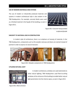 04 | ARCHITECTURE STYLE
USE OF MODERN MATERIALS AND SYSTEMS
The use of modern or industrially produced materials and
systems in modern architectural style is also evident in the
TNB Headquarters. For example, concrete blocks were used
as a finished material in the façade of the building, as seen in
Figure 04.3.
Figure 04.3: Concrete honeycombed
sculptured facade
SINCERITY TO MATERIAL USED IN CONSTRUCTION
In modern style of architecture, there is an emphasis on honesty of materials. In the
TNB Headquarters, components such as the wooden staircase and doors are stained instead of
painted in order to express its natural character.
Figure 04.4: Wooden components in TNB Headquarters
UTILIZING NATURAL LIGHT
In modern architecture, windows are used extensively to
allow natural lighting. TNB Headquarters used floor-to-ceiling
windows at the entrance of the building to enable better natural
light penetration into the interior space, as seen in Figure 04.5.
Figure 04.5: Main entrance
 