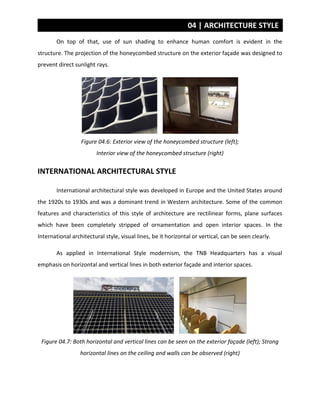 04 | ARCHITECTURE STYLE
On top of that, use of sun shading to enhance human comfort is evident in the
structure. The projection of the honeycombed structure on the exterior façade was designed to
prevent direct sunlight rays.
Figure 04.6: Exterior view of the honeycombed structure (left);
Interior view of the honeycombed structure (right)
INTERNATIONAL ARCHITECTURAL STYLE
International architectural style was developed in Europe and the United States around
the 1920s to 1930s and was a dominant trend in Western architecture. Some of the common
features and characteristics of this style of architecture are rectilinear forms, plane surfaces
which have been completely stripped of ornamentation and open interior spaces. In the
International architectural style, visual lines, be it horizontal or vertical, can be seen clearly.
As applied in International Style modernism, the TNB Headquarters has a visual
emphasis on horizontal and vertical lines in both exterior façade and interior spaces.
Figure 04.7: Both horizontal and vertical lines can be seen on the exterior façade (left); Strong
horizontal lines on the ceiling and walls can be observed (right)
 