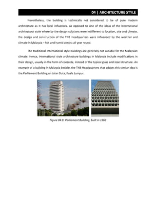 04 | ARCHITECTURE STYLE
Nevertheless, the building is technically not considered to be of pure modern
architecture as it has local influences. As opposed to one of the ideas of the International
architectural style where by the design solutions were indifferent to location, site and climate,
the design and construction of the TNB Headquarters were influenced by the weather and
climate in Malaysia – hot and humid almost all year round.
The traditional International style buildings are generally not suitable for the Malaysian
climate. Hence, International style architecture buildings in Malaysia include modifications in
their design, usually in the form of concrete, instead of the typical glass and steel structure. An
example of a building in Malaysia besides the TNB Headquarters that adopts this similar idea is
the Parliament Building on Jalan Duta, Kuala Lumpur.
Figure 04.8: Parliament Building, built in 1963
 