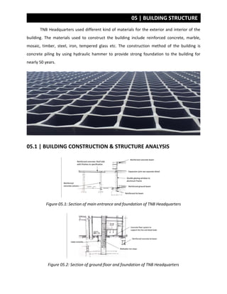 05 | BUILDING STRUCTURE
TNB Headquarters used different kind of materials for the exterior and interior of the
building. The materials used to construct the building include reinforced concrete, marble,
mosaic, timber, steel, iron, tempered glass etc. The construction method of the building is
concrete piling by using hydraulic hammer to provide strong foundation to the building for
nearly 50 years.
05.1 | BUILDING CONSTRUCTION & STRUCTURE ANALYSIS
Figure 05.1: Section of main entrance and foundation of TNB Headquarters
Figure 05.2: Section of ground floor and foundation of TNB Headquarters
 