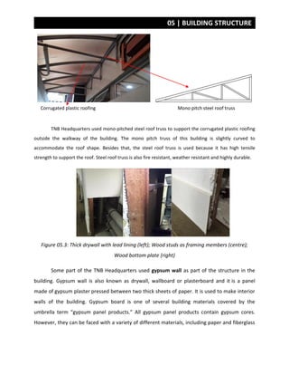 05 | BUILDING STRUCTURE
Mono pitch steel roof trussCorrugated plastic roofing
TNB Headquarters used mono-pitched steel roof truss to support the corrugated plastic roofing
outside the walkway of the building. The mono pitch truss of this building is slightly curved to
accommodate the roof shape. Besides that, the steel roof truss is used because it has high tensile
strength to support the roof. Steel roof truss is also fire resistant, weather resistant and highly durable.
Figure 05.3: Thick drywall with lead lining (left); Wood studs as framing members (centre);
Wood bottom plate (right)
Some part of the TNB Headquarters used gypsum wall as part of the structure in the
building. Gypsum wall is also known as drywall, wallboard or plasterboard and it is a panel
made of gypsum plaster pressed between two thick sheets of paper. It is used to make interior
walls of the building. Gypsum board is one of several building materials covered by the
umbrella term “gypsum panel products.” All gypsum panel products contain gypsum cores.
However, they can be faced with a variety of different materials, including paper and fiberglass
 