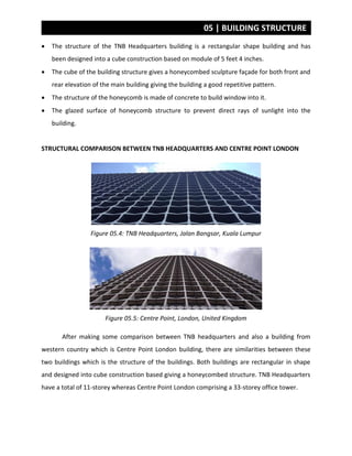 05 | BUILDING STRUCTURE
 The structure of the TNB Headquarters building is a rectangular shape building and has
been designed into a cube construction based on module of 5 feet 4 inches.
 The cube of the building structure gives a honeycombed sculpture façade for both front and
rear elevation of the main building giving the building a good repetitive pattern.
 The structure of the honeycomb is made of concrete to build window into it.
 The glazed surface of honeycomb structure to prevent direct rays of sunlight into the
building.
STRUCTURAL COMPARISON BETWEEN TNB HEADQUARTERS AND CENTRE POINT LONDON
Figure 05.4: TNB Headquarters, Jalan Bangsar, Kuala Lumpur
Figure 05.5: Centre Point, London, United Kingdom
After making some comparison between TNB headquarters and also a building from
western country which is Centre Point London building, there are similarities between these
two buildings which is the structure of the buildings. Both buildings are rectangular in shape
and designed into cube construction based giving a honeycombed structure. TNB Headquarters
have a total of 11-storey whereas Centre Point London comprising a 33-storey office tower.
 
