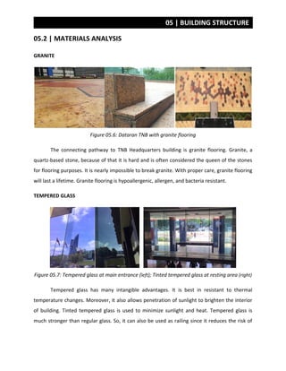 05 | BUILDING STRUCTURE
05.2 | MATERIALS ANALYSIS
GRANITE
Figure 05.6: Dataran TNB with granite flooring
The connecting pathway to TNB Headquarters building is granite flooring. Granite, a
quartz-based stone, because of that it is hard and is often considered the queen of the stones
for flooring purposes. It is nearly impossible to break granite. With proper care, granite flooring
will last a lifetime. Granite flooring is hypoallergenic, allergen, and bacteria resistant.
TEMPERED GLASS
Figure 05.7: Tempered glass at main entrance (left); Tinted tempered glass at resting area (right)
Tempered glass has many intangible advantages. It is best in resistant to thermal
temperature changes. Moreover, it also allows penetration of sunlight to brighten the interior
of building. Tinted tempered glass is used to minimize sunlight and heat. Tempered glass is
much stronger than regular glass. So, it can also be used as railing since it reduces the risk of
 