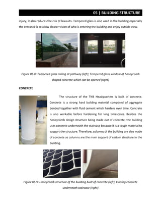 05 | BUILDING STRUCTURE
injury, it also reduces the risk of lawsuits. Tempered glass is also used in the building especially
the entrance is to allow clearer vision of who is entering the building and enjoy outside view.
Figure 05.8: Tempered glass railing at pathway (left); Tempered glass window at honeycomb
shaped concrete which can be opened (right)
CONCRETE
The structure of the TNB Headquarters is built of concrete.
Concrete is a strong hard building material composed of aggregate
bonded together with fluid cement which hardens over time. Concrete
is also workable before hardening for long timescales. Besides the
honeycomb design structure being made out of concrete, the building
uses concrete underneath the staircase because it is a tough material to
support the structure. Therefore, columns of the building are also made
of concrete as columns are the main support of certain structure in the
building.
Figure 05.9: Honeycomb structure of the building built of concrete (left); Curving concrete
underneath staircase (right)
 