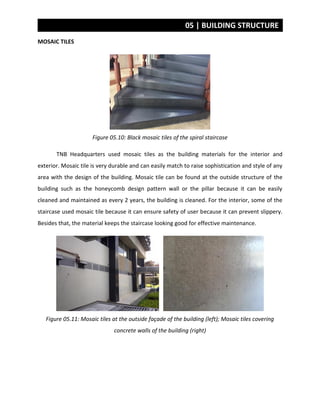 05 | BUILDING STRUCTURE
MOSAIC TILES
Figure 05.10: Black mosaic tiles of the spiral staircase
TNB Headquarters used mosaic tiles as the building materials for the interior and
exterior. Mosaic tile is very durable and can easily match to raise sophistication and style of any
area with the design of the building. Mosaic tile can be found at the outside structure of the
building such as the honeycomb design pattern wall or the pillar because it can be easily
cleaned and maintained as every 2 years, the building is cleaned. For the interior, some of the
staircase used mosaic tile because it can ensure safety of user because it can prevent slippery.
Besides that, the material keeps the staircase looking good for effective maintenance.
Figure 05.11: Mosaic tiles at the outside façade of the building (left); Mosaic tiles covering
concrete walls of the building (right)
 