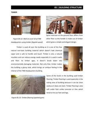 05 | BUILDING STRUCTURE
TIMBER
Figure 05.12: Wall on Level 10 of TNB
Headquarters using timber (Nyatoh wood)
Timber is used all over the building as it is one of the few
natural non-toxic building material which doesn’t leak chemical
vapor and is safe to handle and touch. Timber is also a natural
insulator and can reduce energy needs especially it is used in walls
and floor. As timber ages, it doesn’t break down into
environmentally damaging materials. Not only that, timber makes
the building a glossy look, which brings an antique feeling in the
interior of the TNB Headquarters building.
Some of the levels in the building used timber
flooring. Timber flooring is used especially in the
eating area of building because it can be clean
easily as it does not stain. Timber flooring is also
soft under foot unlike concrete or tiles which
tend to tire our feet and legs.
Figure 05.13: Timber flooring (spotted gum)
Spiral staircase at the ground floor differs from
other floor as the handle is made out of timber
which gives a simple and elegant design.
 