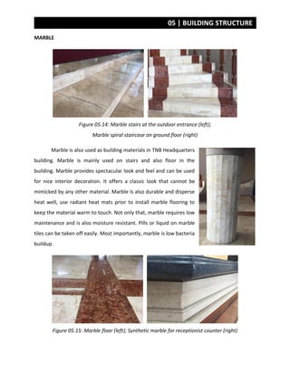 05 | BUILDING STRUCTURE
MARBLE
Figure 05.14: Marble stairs at the outdoor entrance (left);
Marble spiral staircase on ground floor (right)
Marble is also used as building materials in TNB Headquarters
building. Marble is mainly used on stairs and also floor in the
building. Marble provides spectacular look and feel and can be used
for nice interior decoration. It offers a classic look that cannot be
mimicked by any other material. Marble is also durable and disperse
heat well, use radiant heat mats prior to install marble flooring to
keep the material warm to touch. Not only that, marble requires low
maintenance and is also moisture resistant. Pills or liquid on marble
tiles can be taken off easily. Most importantly, marble is low bacteria
buildup.
Figure 05.15: Marble floor (left); Synthetic marble for receptionist counter (right)
 