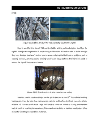 05 | BUILDING STRUCTURE
STEEL
Figure 05.16: Steel structure for TNB sign (left); Steel ladder (right)
Steel is used for the sign of TNB and the ladder at the rooftop building. Steel has the
highest strength to weight ratio of any building material and durable as steel is much stronger
than iron. Besides, steel won't shrink, twist or warp, reducing the likelihood of problems such as
cracking cornices, jamming doors, sticking windows or wavy rooflines therefore it is used to
uphold the sign of TNB to ensure safety.
Figure 05.17: Stainless steel structure as staircase railing
Stainless steel is used as railings for the spiral staircase at the 10th
floor of the building.
Stainless steel is a durable, low maintenance material and is often the least expensive choice
material. All stainless steels have a high resistance to corrosion and resist scaling and maintain
high strength at very high temperatures. The easy cleaning ability of stainless steel makes it first
choice for strict hygiene condition materials.
 