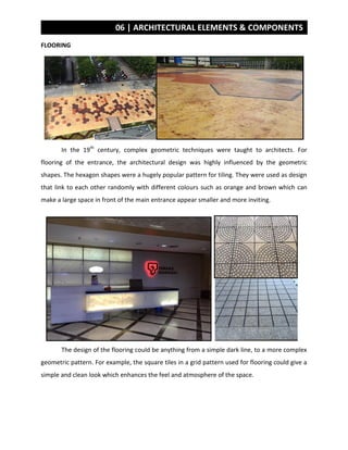 06 | ARCHITECTURAL ELEMENTS & COMPONENTS
FLOORING
In the 19th
century, complex geometric techniques were taught to architects. For
flooring of the entrance, the architectural design was highly influenced by the geometric
shapes. The hexagon shapes were a hugely popular pattern for tiling. They were used as design
that link to each other randomly with different colours such as orange and brown which can
make a large space in front of the main entrance appear smaller and more inviting.
The design of the flooring could be anything from a simple dark line, to a more complex
geometric pattern. For example, the square tiles in a grid pattern used for flooring could give a
simple and clean look which enhances the feel and atmosphere of the space.
 
