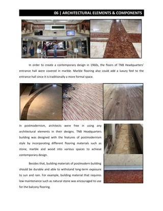 06 | ARCHITECTURAL ELEMENTS & COMPONENTS
In order to create a contemporary design in 1960s, the floors of TNB Headquarters’
entrance hall were covered in marble. Marble flooring also could add a luxury feel to the
entrance hall since it is traditionally a more formal space.
In postmodernism, architects were free in using any
architectural elements in their designs. TNB Headquarters
building was designed with the features of postmodernism
style by incorporating different flooring materials such as
stone, marble and wood into various spaces to achieve
contemporary design.
Besides that, building materials of postmodern building
should be durable and able to withstand long-term exposure
to sun and rain. For example, building material that requires
low maintenance such as natural stone was encouraged to use
for the balcony flooring.
 